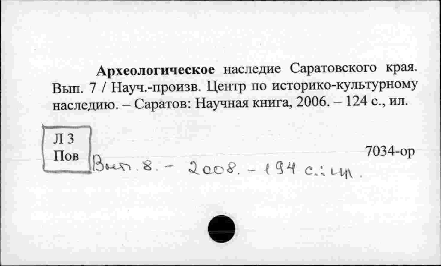 ﻿Археологическое наследие Саратовского края. Вып. 7 / Науч.-произв. Центр по историко-культурному наследию. - Саратов: Научная книга, 2006. - 124 с., ил.
Л 3 Пов

7034-ор
Q.OO#. - 5^ СЛ ,